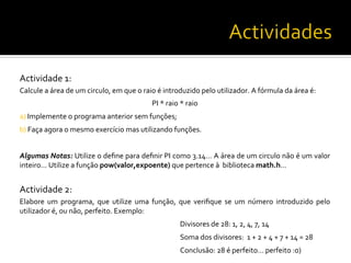 Actividade	
  1:	
  
Calcule	
  a	
  área	
  de	
  um	
  circulo,	
  em	
  que	
  o	
  raio	
  é	
  introduzido	
  pelo	
  utilizador.	
  A	
  fórmula	
  da	
  área	
  é:	
  
PI	
  *	
  raio	
  *	
  raio	
  
a)	
  Implemente	
  o	
  programa	
  anterior	
  sem	
  funções;	
  
b)	
  Faça	
  agora	
  o	
  mesmo	
  exercício	
  mas	
  utilizando	
  funções.	
  
Algumas	
  Notas:	
  Utilize	
  o	
  deﬁne	
  para	
  deﬁnir	
  PI	
  como	
  3.14…	
  A	
  área	
  de	
  um	
  circulo	
  não	
  é	
  um	
  valor	
  
inteiro…	
  Utilize	
  a	
  função	
  pow(valor,expoente)	
  que	
  pertence	
  à	
  	
  biblioteca	
  math.h…	
  
	
  
Actividade	
  2:	
  
Elabore	
   um	
   programa,	
   que	
   utilize	
   uma	
   função,	
   que	
   veriﬁque	
   se	
   um	
   número	
   introduzido	
   pelo	
  
utilizador	
  é,	
  ou	
  não,	
  perfeito.	
  Exemplo:	
  
	
   	
   	
   	
   	
  Divisores	
  de	
  28:	
  1,	
  2,	
  4,	
  7,	
  14	
  
	
   	
   	
   	
   	
  Soma	
  dos	
  divisores:	
  	
  1	
  +	
  2	
  +	
  4	
  +	
  7	
  +	
  14	
  =	
  28	
  
	
   	
   	
   	
   	
  Conclusão:	
  28	
  é	
  perfeito…	
  perfeito	
  :o)	
  
 