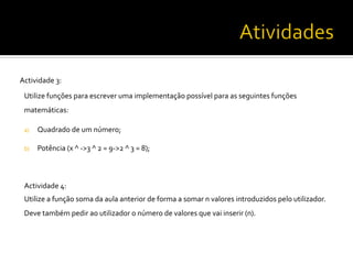 Actividade	
  3:	
  
Utilize	
  funções	
  para	
  escrever	
  uma	
  implementação	
  possível	
  para	
  as	
  seguintes	
  funções	
  
matemáticas:	
  	
  
	
  
a)  Quadrado	
  de	
  um	
  número;	
  
	
  
b)  Potência	
  (x	
  ^	
  -­‐>3	
  ^	
  2	
  =	
  9-­‐>2	
  ^	
  3	
  =	
  8);	
  	
  
Actividade	
  4:	
  	
  
Utilize	
  a	
  função	
  soma	
  da	
  aula	
  anterior	
  de	
  forma	
  a	
  somar	
  n	
  valores	
  introduzidos	
  pelo	
  utilizador.	
  
Deve	
  também	
  pedir	
  ao	
  utilizador	
  o	
  número	
  de	
  valores	
  que	
  vai	
  inserir	
  (n).	
  	
  
	
  
	
  
 