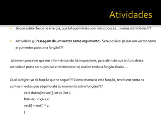 ¡  Já	
  que	
  estão	
  cheios	
  de	
  energia,	
  que	
  tal	
  queimá-­‐las	
  com	
  mais	
  (poucas	
  ...)	
  umas	
  actividades???	
  	
  
	
  
¡  Actividade	
  5	
  (Passagem	
  de	
  um	
  vector	
  como	
  argumento):	
  Será	
  possível	
  passar	
  um	
  vector	
  como	
  
argumentos	
  para	
  uma	
  função???	
  	
  
	
  
	
  Já	
  devem	
  perceber	
  que	
  em	
  Informática	
  não	
  há	
  impossíveis,	
  para	
  além	
  de	
  que	
  o	
  título	
  desta	
  
actividade	
  possa	
  ser	
  sugestivo	
  e	
  tendencioso	
  :o)	
  analise	
  então	
  a	
  função	
  abaixo	
  ...	
  	
  
	
  
Qual	
  o	
  objectivo	
  da	
  função	
  que	
  se	
  segue???	
  Como	
  chamaria	
  esta	
  função,	
  tendo	
  em	
  conta	
  os	
  
conhecimentos	
  que	
  adquiriu	
  até	
  ao	
  momento	
  sobre	
  funções???	
  	
  
	
  void	
  dobro(int	
  vec[],	
  int	
  x)	
  {	
  int	
  i;	
  	
  
	
  for(i=0;	
  i	
  <	
  x;i++)	
  {	
  
	
  vec[i]	
  =	
  vec[i]	
  *	
  2;	
  	
  
	
  }	
  
	
  
 