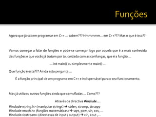 Agora	
  que	
  já	
  sabem	
  programar	
  em	
  C++	
  …	
  sabem???	
  Hmmmmm…	
  em	
  C++???	
  Mas	
  o	
  que	
  é	
  isso??	
  
	
  
Vamos	
  começar	
  a	
  falar	
  de	
  funções	
  e	
  pode-­‐se	
  começar	
  logo	
  por	
  aquela	
  que	
  é	
  a	
  mais	
  conhecida	
  
das	
  funções	
  e	
  que	
  vocês	
  já	
  tratam	
  por	
  tu,	
  cuidado	
  com	
  as	
  conﬁanças,	
  que	
  é	
  a	
  função	
  …	
  
…	
  int	
  main()	
  ou	
  simplesmente	
  main()	
  …	
  
Que	
  função	
  é	
  esta???	
  Ainda	
  esta	
  pergunta	
  …	
  
É	
  a	
  função	
  principal	
  de	
  um	
  programa	
  em	
  C++	
  e	
  indispensável	
  para	
  o	
  seu	
  funcionamento.	
  
	
  
Mas	
  já	
  utilizou	
  outras	
  funções	
  ainda	
  que	
  camuﬂadas	
  …	
  Como???	
  
Através	
  da	
  directiva	
  #include	
  …	
  
#include<string.h>	
  (manipular	
  strings)	
  à	
  strlen,	
  strcmp,	
  strcopy	
  
#include<math.h>	
  (funções	
  matemáticas)	
  à	
  sqrt,	
  pow,	
  sin,	
  cos,	
  …	
  
#include<iostream>	
  (directavas	
  de	
  input	
  /	
  output)	
  à	
  cin,	
  cout	
  ,…	
  
 