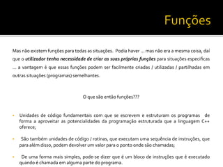 Mas	
  não	
  existem	
  funções	
  para	
  todas	
  as	
  situações.	
  	
  Podia	
  haver	
  …	
  mas	
  não	
  era	
  a	
  mesma	
  coisa,	
  daí	
  
que	
  o	
  utilizador	
  tenha	
  necessidade	
  de	
  criar	
  as	
  suas	
  próprias	
  funções	
  para	
  situações	
  especiﬁcas	
  
…	
  a	
  vantagem	
  é	
  que	
  essas	
  funções	
  podem	
  ser	
  facilmente	
  criadas	
  /	
  utilizadas	
  /	
  partilhadas	
  em	
  
outras	
  situações	
  (programas)	
  semelhantes.	
  	
  
	
  
O	
  que	
  são	
  então	
  funções???	
  
	
  
§  Unidades	
   de	
   código	
   fundamentais	
   com	
   que	
   se	
   escrevem	
   e	
   estruturam	
   os	
   programas	
   	
   de	
  
forma	
   a	
   aproveitar	
   as	
   potencialidades	
   da	
   programação	
   estruturada	
   que	
   a	
   linguagem	
   C++	
  
oferece;	
  
§  	
  São	
  também	
  unidades	
  de	
  código	
  /	
  rotinas,	
  que	
  executam	
  uma	
  sequência	
  de	
  instruções,	
  que	
  
para	
  além	
  disso,	
  podem	
  devolver	
  um	
  valor	
  para	
  o	
  ponto	
  onde	
  são	
  chamadas;	
  
§  	
  De	
  uma	
  forma	
  mais	
  simples,	
  pode-­‐se	
  dizer	
  que	
  é	
  um	
  bloco	
  de	
  instruções	
  que	
  é	
  executado	
  
quando	
  é	
  chamada	
  em	
  alguma	
  parte	
  do	
  programa.	
  
 