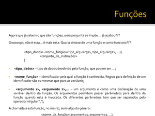 Agora	
  que	
  já	
  sabem	
  o	
  que	
  são	
  funções,	
  uma	
  pergunta	
  se	
  impõe	
  …	
  já	
  acabou???	
  	
  
Oooooops,	
  não	
  é	
  essa…	
  é	
  mais	
  esta:	
  Qual	
  a	
  sintaxe	
  de	
  uma	
  função	
  e	
  como	
  funciona???	
  
	
  
	
  <tipo_dados>	
  <nome_função>(tipo_arg	
  <arg1>,	
  tipo_arg	
  <arg2>,	
  …)	
  {	
  
	
   	
  <conjunto_de_instruções>	
  
	
  }	
  
§  	
  <tipo_dados>	
  –	
  tipo	
  de	
  dados	
  devolvido	
  pela	
  função,	
  que	
  podem	
  ser	
  …	
  ;	
  
§  	
  <nome_função>	
  –	
  identiﬁcador	
  pela	
  qual	
  a	
  função	
  é	
  conhecida.	
  Regras	
  para	
  deﬁnição	
  de	
  um	
  
identiﬁcador	
  são	
  as	
  mesmas	
  que	
  para	
  as	
  variáveis;	
  
§  	
   <argumento	
   1>,	
   <argumento	
   2>,...	
   –	
   um	
   argumento	
   é	
   como	
   uma	
   declaração	
   de	
   uma	
  
variável	
   dentro	
   da	
   função.	
   Os	
   argumentos	
   permitem	
   passar	
   parâmetros	
   para	
   dentro	
   da	
  
função	
   quando	
   esta	
   é	
   invocada.	
   Os	
   diferentes	
   parâmetros	
   tem	
   que	
   ser	
   separados	
   pelo	
  
operador	
  vírgula	
  (“,”);	
  
A	
  chamada	
  a	
  esta	
  função,	
  no	
  main(),	
  seria	
  algo	
  do	
  género:	
  
<nome_da_função>(argumento1,	
  argumento2,	
  …);	
  
 
