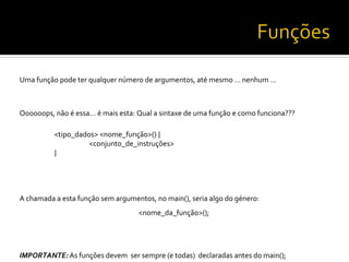 Uma	
  função	
  pode	
  ter	
  qualquer	
  número	
  de	
  argumentos,	
  até	
  mesmo	
  …	
  nenhum	
  …	
  
	
  
Oooooops,	
  não	
  é	
  essa…	
  é	
  mais	
  esta:	
  Qual	
  a	
  sintaxe	
  de	
  uma	
  função	
  e	
  como	
  funciona???	
  
	
  
	
  <tipo_dados>	
  <nome_função>()	
  {	
  
	
   	
  <conjunto_de_instruções>	
  
	
  }	
  
	
  
	
  
A	
  chamada	
  a	
  esta	
  função	
  sem	
  argumentos,	
  no	
  main(),	
  seria	
  algo	
  do	
  género:	
  
<nome_da_função>();	
  
	
  
	
  
IMPORTANTE:	
  As	
  funções	
  devem	
  	
  ser	
  sempre	
  (e	
  todas)	
  	
  declaradas	
  antes	
  do	
  main();	
  
 