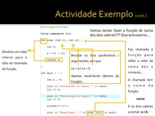  
	
  
	
  
	
  
Devolve	
  um	
  valor	
  
inteiro	
   para	
   o	
  
sítio	
  da	
  chamada	
  
da	
  função.	
  
	
  
	
  
Faz	
   chamada	
   à	
  
f u n ç ã o	
   p a r a	
  
obter	
   o	
   valor	
   da	
  
s o m a	
   d o s	
   2	
  
números…	
  
A	
   chamada	
   tem	
  
o 	
   n o m e 	
   d a	
  
função:	
  
soma	
  
E	
   os	
   dois	
   valores	
  
a	
  somar:	
  a	
  e	
  b.	
  
Recebe	
   os	
   dois	
   parâmetros	
   /	
  
argumentos,	
  em	
  que:	
  
n1	
  =	
  a	
  /	
  n2	
  =	
  b	
  
Apenas	
   localmente	
   (dentro	
   da	
  
função)…	
  
	
  
	
  	
  	
  
Vamos	
   tentar	
   fazer	
   a	
   função	
   de	
   soma	
  
dos	
  dois	
  valores???	
  Que	
  entusiasmo...	
  
	
  
 
