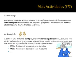 Actividade 5:
Aproveite a estrutura pessoa e proceda às alterações necessárias de forma a criar um
vetor de registos aluno. Elabore um programa que permita descobrir qual o nome do
aluno mais novo de uma turma de 19 alunos.
Actividade 6:
A partir de uma estrutura identifica, crie um vetor de registos pessoa.A estrutura deve
conter obrigatoriamente um campo sexo, de forma a poder implementar um programa
que proceda a alguns cálculos estatísticos, como por exemplo:
 Média de idades de pessoas do sexo feminino;
 Média de idades de pessoas do sexo masculino;
 …
 