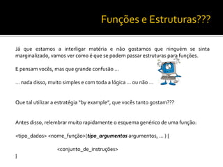 Já que estamos a interligar matéria e não gostamos que ninguém se sinta
marginalizado, vamos ver como é que se podem passar estruturas para funções.
E pensam vocês, mas que grande confusão …
… nada disso, muito simples e com toda a lógica … ou não …
Que tal utilizar a estratégia “by example”, que vocês tanto gostam???
Antes disso, relembrar muito rapidamente o esquema genérico de uma função:
<tipo_dados> <nome_função>(tipo_argumentos argumentos, … ) {
<conjunto_de_instruções>
}
 
