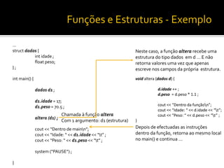 …
struct dados {
int idade ;
float peso;
} ;
int main() {
dados d1 ;
d1.idade = 17;
d1.peso = 70.5 ;
altera (d1) ;
cout << “Dentro de mainn”;
cout << “Idade: “ << d1.idade << “t” ;
cout << “Peso: “ << d1.peso << “t” ;
system (“PAUSE”) ;
}
Chamada à função altera
Com 1 argumento: d1 (estrutura)
Neste caso, a função altera recebe uma
estrutura do tipo dados em d … E não
retorna valores uma vez que apenas
escreve nos campos da própria estrutura.
void altera (dados d) {
d.idade ++ ;
d.peso = d.peso * 1.1 ;
cout << “Dentro da funçãon”;
cout << “Idade: “ << d.idade << “t”;
cout << “Peso: “ << d.peso << “t” ;
}
Depois de efectuadas as instruções
dentro da função, retorna ao mesmo local
no main() e continua …
 