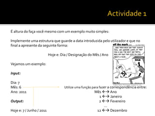 É altura do faça você mesmo com um exemplo muito simples:
Implemente uma estrutura que guarde a data introduzida pelo utilizador e que no
final a apresente da seguinte forma:
Hoje e: Dia / Designação do Mês / Ano
Vejamos um exemplo:
Input:
Dia: 7
Mês: 6
Ano: 2011
Output:
Hoje e: 7 / Junho / 2011
Utilize uma função para fazer a correspondência entre:
Mês  Ano
1  Janeiro
2  Fevereiro
…
12  Dezembro
 