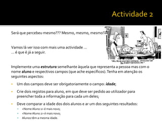 Será que percebeu mesmo??? Mesmo, mesmo, mesmo???
Vamos lá ver isso com mais uma actividade …
… é que é já a seguir.
Implemente uma estrutura semelhante àquela que representa a pessoa mas com o
nome aluno e respectivos campos (que ache específicos).Tenha em atenção os
seguintes aspectos:
 Um dos campos deve ser obrigatoriamente o campo: idade;
 Crie dois registos para aluno, em que deve ser pedido ao utilizador para
preencher toda a informação para cada um deles;
 Deve comparar a idade dos dois alunos e ar um dos seguintes resultados:
 <Nome Aluno 1> é mais novo;
 <Nome Aluno 2> é mais novo;
 Alunos têm a mesma idade.
 