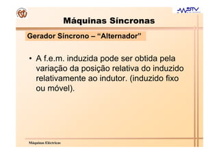 Máquinas Síncronas
Gerador Síncrono – “Alternador”


• A f.e.m. induzida pode ser obtida pela
  variação da posição relativa do induzido
  relativamente ao indutor. (induzido fixo
  ou móvel).




Máquinas Eléctricas
 