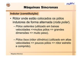 Máquinas Síncronas
Indutor (constituição)
• Rótor onde estão colocados os pólos
  indutores de forma alternada (roda polar).
    – Pólos salientes (utilizado em baixas
      velocidades =>muitos pólos => grandes
      dimensões => muito peso).

    – Pólos lisos (rótor cilíndrico) (utilizado em altas
      velocidades => poucos pólos => rótor estreito
      e comprido).

Máquinas Eléctricas
 