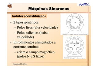 Máquinas Síncronas
 Indutor (constituição)
• 2 tipos genéricos
   – Pólos lisos (alta velocidade)
   – Pólos salientes (baixa
     velocidade)
• Enrolamentos alimentados a
  corrente contínua
   – criam o campo magnético
     (pólos N e S fixos)
 Máquinas Eléctricas
 
