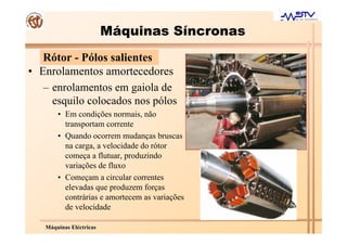 Máquinas Síncronas
   Rótor - Pólos salientes
• Enrolamentos amortecedores
   – enrolamentos em gaiola de
     esquilo colocados nos pólos
       • Em condições normais, não
         transportam corrente
       • Quando ocorrem mudanças bruscas
         na carga, a velocidade do rótor
         começa a flutuar, produzindo
         variações de fluxo
       • Começam a circular correntes
         elevadas que produzem forças
         contrárias e amortecem as variações
         de velocidade

   Máquinas Eléctricas
 