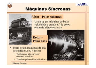 Máquinas Síncronas
                        Rótor - Pólos salientes
                        • Usam-se em máquinas de baixa
                          velocidade e grande n.º de pólos
                          (centrais hidroeléctricas)


                         Rótor -
                         Pólos lisos

• Usam-se em máquinas de alta
  velocidade (2 ou 4 pólos)
   – Turbinas de gás ou vapor
     (centrais térmicas)
   – Turbinas pelton (hidroeléctricas)
  Máquinas Eléctricas
 