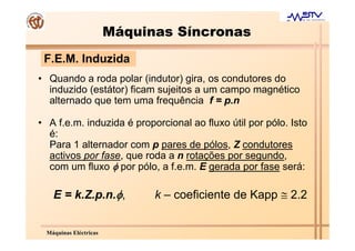 Máquinas Síncronas
 F.E.M. Induzida
• Quando a roda polar (indutor) gira, os condutores do
  induzido (estátor) ficam sujeitos a um campo magnético
  alternado que tem uma frequência f = p.n

• A f.e.m. induzida é proporcional ao fluxo útil por pólo. Isto
  é:
  Para 1 alternador com p pares de pólos, Z condutores
  activos por fase, que roda a n rotações por segundo,
  com um fluxo φ por pólo, a f.e.m. E gerada por fase será:

   E = k.Z.p.n.φ,            k – coeficiente de Kapp ≅ 2.2


 Máquinas Eléctricas
 