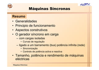 Máquinas Síncronas
Resumo
• Generalidades
• Principio de funcionamento
• Aspectos construtivos
• O gerador síncrono em carga
    – com cargas isoladas
          • Curvas de regulação
    – ligado a um barramento (bus) potência infinita (rede)
          • Sincronização
          • Controlo de potência activa e reactiva
• Tamanho, potência e rendimento de máquinas
  eléctricas
Máquinas Eléctricas
 