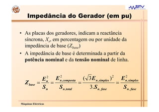Impedância do Gerador (em pu)

• As placas dos geradores, indicam a reactância
  síncrona, Xs, em percentagem ou por unidade da
  impedância de base (Zbase)
• A impedância de base é determinada a partir da
  potência nominal e da tensão nominal de linha.


                      2   2                                      2           2
               E    E                       ( 3 E n, simples )           E
             =    =                     =                            =
                      n   n ,composta                                        n , simples
   Z base
               Sn    S n,total                  3.S n, fase              S n, fase

Máquinas Eléctricas
 