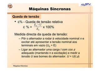 Máquinas Síncronas
Queda de tensão
 • ε% - Queda de tensão relativa
            E −U
      ε % = E x 100%     0

                             0

 Medida directa da queda de tensão:
       – Pôr o alternador a rodar à velocidade nominal n e
         excitar até apresentar a tensão nominal aos
         terminais em vazio (U0 = E)
       – Ligar ao alternador uma carga I com cos φ
         adequado (mantendo n e excitação) e medir a
         tensão U aos bornes do alternador. U = U(I,φ)


Máquinas Eléctricas
 