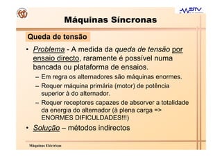 Máquinas Síncronas
Queda de tensão
• Problema - A medida da queda de tensão por
  ensaio directo, raramente é possível numa
  bancada ou plataforma de ensaios.
   – Em regra os alternadores são máquinas enormes.
   – Requer máquina primária (motor) de potência
     superior à do alternador.
   – Requer receptores capazes de absorver a totalidade
     da energia do alternador (à plena carga =>
     ENORMES DIFICULDADES!!!)
• Solução – métodos indirectos

Máquinas Eléctricas
 