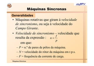 Máquinas Síncronas
Generalidades
• Máquinas rotativas que giram à velocidade
  de sincronismo, ou seja à velocidade do
  Campo Girante.
• Velocidade de sincronismo – velocidade que
                              f
  resulta da expressão : n =
                              p
      em que:
     – P = n.º de pares de pólos da máquina.
     – N = velocidade do rótor da máquina em r.p.s.
     – F = frequência da corrente de carga.
Máquinas Eléctricas
 
