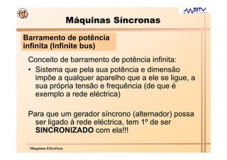 Máquinas Síncronas
Barramento de potência
infinita (Infinite bus)
 Conceito de barramento de potência infinita:
 • Sistema que pela sua potência e dimensão
   impõe a qualquer aparelho que a ele se ligue, a
   sua própria tensão e frequência (de que é
   exemplo a rede eléctrica)

 Para que um gerador síncrono (alternador) possa
   ser ligado à rede eléctrica, tem 1º de ser
   SINCRONIZADO com ela!!!

 Máquinas Eléctricas
 