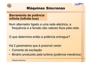 Máquinas Síncronas
Barramento de potência
infinita (Infinite bus)
Num alternador ligado a uma rede eléctrica, a
 frequência e a tensão são valores fixos pela rede.

O que determina então a potência entregue?

Há 2 parametros que é possível variar:
• Corrente de excitação
• Binário produzido pela turbina (potência mecânica)
  Máquinas Eléctricas
 