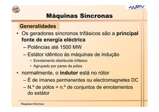Máquinas Síncronas
 Generalidades
• Os geradores síncronos trifásicos são a principal
  fonte de energia eléctrica
   – Potências até 1500 MW
   – Estátor idêntico às máquinas de indução
        • Enrolamento distribuído trifásico
        • Agrupado por pares de pólos
• normalmente, o indutor está no rótor
   – É de ímanes permanentes ou electromagnetes DC
   – N.º de pólos = n.º de conjuntos de enrolamentos
     do estátor

 Máquinas Eléctricas
 