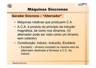 Máquinas Síncronas
Gerador Síncrono – “Alternador”
  • Máquinas rotativas que produzem C.A.
  • A C.A. é produto do princípio da indução
    magnética, tal como nos dínamos. (O
    alternador pode ser visto como um dínamo
    sem colector)
  • Constituição: Indutor, Induzido, Excitatriz
       – Excitatriz – dínamo montado no mesmo eixo do
         alternador destinado a fornecer a C.C. Ao
         indutor.


Máquinas Eléctricas
 