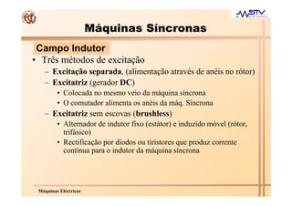 Máquinas Síncronas
 Campo Indutor
• Três métodos de excitação
   – Excitação separada, (alimentação através de anéis no rótor)
   – Excitatriz (gerador DC)
         • Colocada no mesmo veio da máquina síncrona
         • O comutador alimenta os anéis da máq. Síncrona
   – Excitatriz sem escovas (brushless)
         • Alternador de indutor fixo (estátor) e induzido móvel (rótor,
           trifásico)
         • Rectificação por díodos ou tirístores que produz corrente
           contínua para o indutor da máquina síncrona




 Máquinas Eléctricas
 