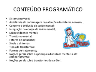 CONTEÚDO PROGRAMÁTICO
• Sistema nervoso;
• Assistência de enfermagem nas afecções do sistema nervoso;
• Conceito e evolução da saúde mental;
• Integração da equipe de saúde mental;
• Saúde e doença mental;
• Transtorno mental;
- Fatores de influência;
- Sinais e sintomas;
- Tipos de transtornos;
- Formas de tratamento;
• Noções gerais sobre os principais distúrbios mentais e de
comportamento;
• Noções gerais sobre transtornos de caráter;
 