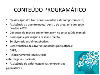 CONTEÚDO PROGRAMÁTICO
• Classificação dos transtornos mentais e de comportamento;
• Assistência ao doente mental dentro do programa de saúde
coletiva e PSF;
• Condutas do técnico em enfermagem no setor saúde mental;
• Promoção e prevenção em saúde mental;
• Serviço residencial terapêutico;
• Características das diversas unidades psiquiátricas;
• CAPS;
• Relacionamento terapêutico:
enfermagem – paciente;
• Assistência de enfermagem nas emergências
psiquiátricas.
 