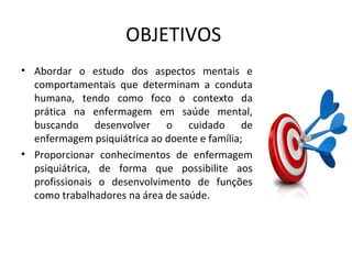OBJETIVOS
• Abordar o estudo dos aspectos mentais e
comportamentais que determinam a conduta
humana, tendo como foco o contexto da
prática na enfermagem em saúde mental,
buscando desenvolver o cuidado de
enfermagem psiquiátrica ao doente e família;
• Proporcionar conhecimentos de enfermagem
psiquiátrica, de forma que possibilite aos
profissionais o desenvolvimento de funções
como trabalhadores na área de saúde.
 