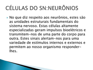  No que diz respeito aos neurônios, estes são
as unidades estruturais fundamentais do
sistema nervoso. Estas células altamente
especializadas geram impulsos bioelétricos e
transmitem-nos de uma parte do corpo para
outra. Estes sinais alertam-nos para uma
variedade de estímulos internos e externos e
permitem ao nosso organismo responder-
lhes.
 
