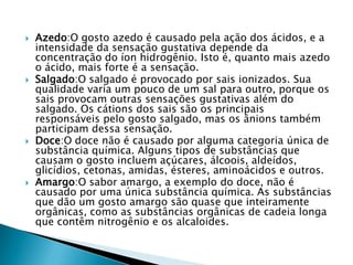  Azedo:O gosto azedo é causado pela ação dos ácidos, e a
intensidade da sensação gustativa depende da
concentração do íon hidrogênio. Isto é, quanto mais azedo
o ácido, mais forte é a sensação.
 Salgado:O salgado é provocado por sais ionizados. Sua
qualidade varia um pouco de um sal para outro, porque os
sais provocam outras sensações gustativas além do
salgado. Os cátions dos sais são os principais
responsáveis pelo gosto salgado, mas os ânions também
participam dessa sensação.
 Doce:O doce não é causado por alguma categoria única de
substância química. Alguns tipos de substâncias que
causam o gosto incluem açúcares, álcoois, aldeídos,
glicídios, cetonas, amidas, ésteres, aminoácidos e outros.
 Amargo:O sabor amargo, a exemplo do doce, não é
causado por uma única substância química. As substâncias
que dão um gosto amargo são quase que inteiramente
orgânicas, como as substâncias orgânicas de cadeia longa
que contêm nitrogênio e os alcaloides.
 