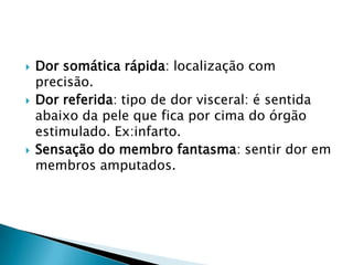 





Dor somática rápida: localização com
precisão.
Dor referida: tipo de dor visceral: é sentida
abaixo da pele que fica por cima do órgão
estimulado. Ex:infarto.
Sensação do membro fantasma: sentir dor em
membros amputados.

 