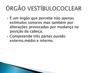 



É um órgão que percebe não apenas
estímulos sonoros mas também por
alterações provocadas por mudança na
posição da cabeça.
Compreende três partes:ouvido
externo,médio e interno.

 