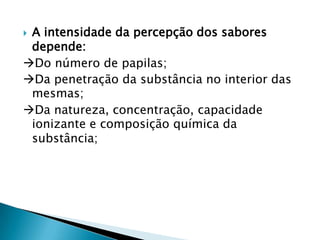 A intensidade da percepção dos sabores
depende:
Do número de papilas;
Da penetração da substância no interior das
mesmas;
Da natureza, concentração, capacidade
ionizante e composição química da
substância;


 
