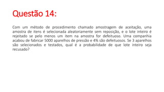 Questão 14:
Com um método de procedimento chamado amostragem de aceitação, uma
amostra de itens é selecionada aleatoriamente sem reposição, e o lote inteiro é
rejeitado se pelo menos um item na amostra for defeituoso. Uma companhia
acabou de fabricar 5000 aparelhos de pressão e 4% são defeituosos. Se 3 aparelhos
são selecionados e testados, qual é a probabilidade de que lote inteiro seja
recusado?
 