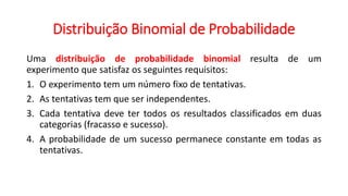 Distribuição Binomial de Probabilidade
Uma distribuição de probabilidade binomial resulta de um
experimento que satisfaz os seguintes requisitos:
1. O experimento tem um número fixo de tentativas.
2. As tentativas tem que ser independentes.
3. Cada tentativa deve ter todos os resultados classificados em duas
categorias (fracasso e sucesso).
4. A probabilidade de um sucesso permanece constante em todas as
tentativas.
 