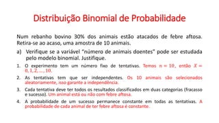 Distribuição Binomial de Probabilidade
Num rebanho bovino 30% dos animais estão atacados de febre aftosa.
Retira-se ao acaso, uma amostra de 10 animais.
a) Verifique se a variável “número de animais doentes” pode ser estudada
pelo modelo binomial. Justifique.
1. O experimento tem um número fixo de tentativas. Temos 𝑛 = 10, então 𝑋 =
0, 1, 2, … , 10.
2. As tentativas tem que ser independentes. Os 10 animais são selecionados
aleatoriamente, isso garante a independência.
3. Cada tentativa deve ter todos os resultados classificados em duas categorias (fracasso
e sucesso). Um animal está ou não com febre aftosa.
4. A probabilidade de um sucesso permanece constante em todas as tentativas. A
probabilidade de cada animal de ter febre aftosa é constante.
 