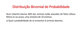 Distribuição Binomial de Probabilidade
Num rebanho bovino 30% dos animais estão atacados de febre aftosa.
Retira-se ao acaso, uma amostra de 10 animais.
c) Qual a probabilidade de se encontrar 6 animais doentes.
 