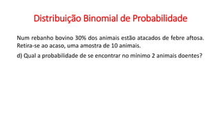 Distribuição Binomial de Probabilidade
Num rebanho bovino 30% dos animais estão atacados de febre aftosa.
Retira-se ao acaso, uma amostra de 10 animais.
d) Qual a probabilidade de se encontrar no mínimo 2 animais doentes?
 