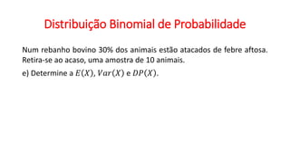 Distribuição Binomial de Probabilidade
Num rebanho bovino 30% dos animais estão atacados de febre aftosa.
Retira-se ao acaso, uma amostra de 10 animais.
e) Determine a 𝐸 𝑋 , 𝑉𝑎𝑟 𝑋 e 𝐷𝑃 𝑋 .
 