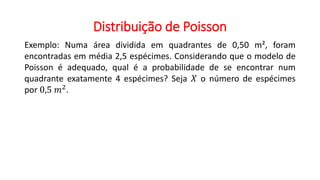 Distribuição de Poisson
Exemplo: Numa área dividida em quadrantes de 0,50 m², foram
encontradas em média 2,5 espécimes. Considerando que o modelo de
Poisson é adequado, qual é a probabilidade de se encontrar num
quadrante exatamente 4 espécimes? Seja 𝑋 o número de espécimes
por 0,5 𝑚2
.
 