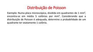 Distribuição de Poisson
Exemplo: Numa placa microscópica, dividida em quadrantes de 1 mm²,
encontra-se em média 5 colônias por mm². Considerando que a
distribuição de Poisson é adequada, determine a probabilidade de um
quadrante ter exatamente 1 colônia.
 