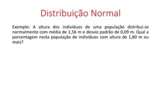 Distribuição Normal
Exemplo: A altura dos indivíduos de uma população distribui-se
normalmente com média de 1,56 m e desvio padrão de 0,09 m. Qual a
porcentagem nesta população de indivíduos com altura de 1,80 m ou
mais?
 