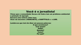 Você é o jornalista!
Vimos que a comunidade Sovaco da Cobra tem um problema ambiental:
a poluição do igarapé.
Escreva uma notícia sobre isso.
Você vai escrever a MANCHETE, o SUBTÍTULO e o LIDE.
Lembre-se que terá de dizer em poucas palavras:
O que aconteceu?
Com quem?
Onde?
Quando?
Como?
Por quê?
 