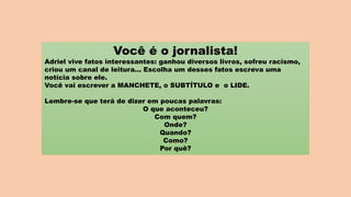 Você é o jornalista!
Adriel vive fatos interessantes: ganhou diversos livros, sofreu racismo,
criou um canal de leitura... Escolha um desses fatos escreva uma
notícia sobre ele.
Você vai escrever a MANCHETE, o SUBTÍTULO e o LIDE.
Lembre-se que terá de dizer em poucas palavras:
O que aconteceu?
Com quem?
Onde?
Quando?
Como?
Por quê?
 