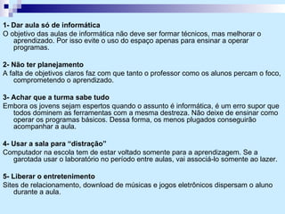 1- Dar aula só de informática O objetivo das aulas de informática não deve ser formar técnicos, mas melhorar o aprendizado. Por isso evite o uso do espaço apenas para ensinar a operar programas. 2- Não ter planejamento A falta de objetivos claros faz com que tanto o professor como os alunos percam o foco, comprometendo o aprendizado. 3- Achar que a turma sabe tudo Embora os jovens sejam espertos quando o assunto é informática, é um erro supor que todos dominem as ferramentas com a mesma destreza. Não deixe de ensinar como operar os programas básicos. Dessa forma, os menos plugados conseguirão acompanhar a aula. 4- Usar a sala para “distração” Computador na escola tem de estar voltado somente para a aprendizagem. Se a garotada usar o laboratório no período entre aulas, vai associá-lo somente ao lazer. 5- Liberar o entretenimento Sites de relacionamento, download de músicas e jogos eletrônicos dispersam o aluno durante a aula. 