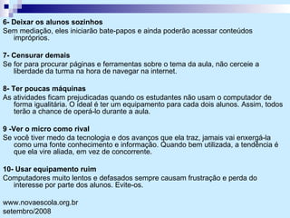 6- Deixar os alunos sozinhos Sem mediação, eles iniciarão bate-papos e ainda poderão acessar conteúdos impróprios. 7- Censurar demais Se for para procurar páginas e ferramentas sobre o tema da aula, não cerceie a liberdade da turma na hora de navegar na internet. 8- Ter poucas máquinas As atividades ficam prejudicadas quando os estudantes não usam o computador de forma igualitária. O ideal é ter um equipamento para cada dois alunos. Assim, todos terão a chance de operá-lo durante a aula. 9 -Ver o micro como rival Se você tiver medo da tecnologia e dos avanços que ela traz, jamais vai enxergá-la como uma fonte conhecimento e informação. Quando bem utilizada, a tendência é que ela vire aliada, em vez de concorrente. 10- Usar equipamento ruim Computadores muito lentos e defasados sempre causam frustração e perda do interesse por parte dos alunos. Evite-os.  www.novaescola.org.br setembro/2008 